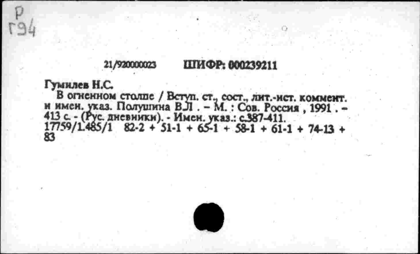 ﻿21/920000023 ШИФР: 000239211
Гумилев Н.С.
В огненном столпе / Вступ. ст_ сосг., лит.-ист. коммент, и имен. указ. Полушина ВЛ . - М.: Сов. Россия , 1991. -413 с - (Рус дневники). - Имен, указ.: С387-411. 17759/1.465/1 82-2 + 51-1 + 65-1 ч- 58-1 + 61-1 + 74-13 ♦